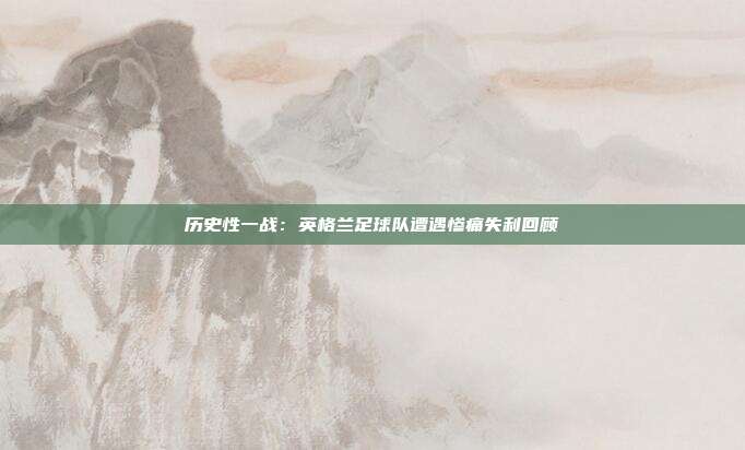 历史性一战：英格兰足球队遭遇惨痛失利回顾